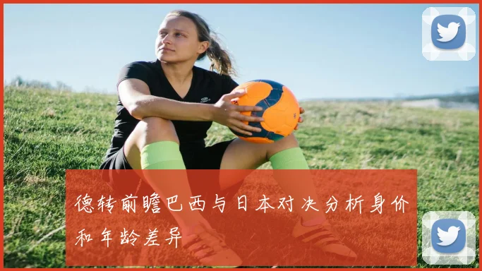 德转前瞻巴西与日本对决分析身价和年龄差异