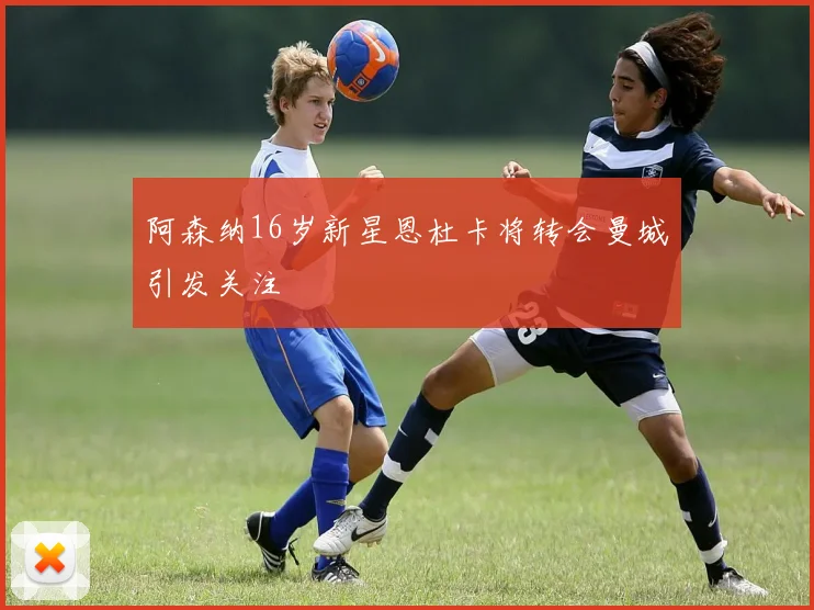 阿森纳16岁新星恩杜卡将转会曼城引发关注