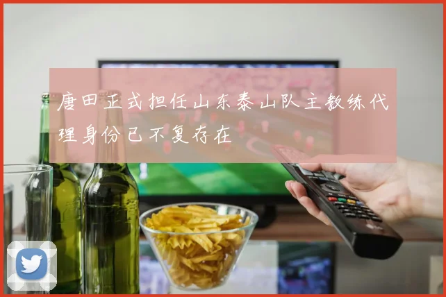 唐田正式担任山东泰山队主教练代理身份已不复存在