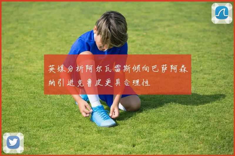 英媒分析阿尔瓦雷斯倾向巴萨阿森纳引进克鲁皮更具合理性