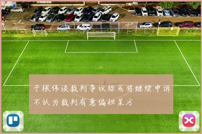 于根伟谈裁判争议称或将继续申诉不认为裁判有意偏袒某方