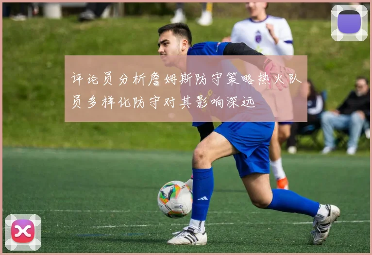 评论员分析詹姆斯防守策略热火队员多样化防守对其影响深远