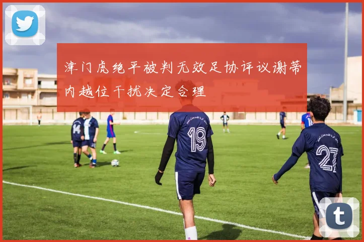 津门虎绝平被判无效足协评议谢蒂内越位干扰决定合理