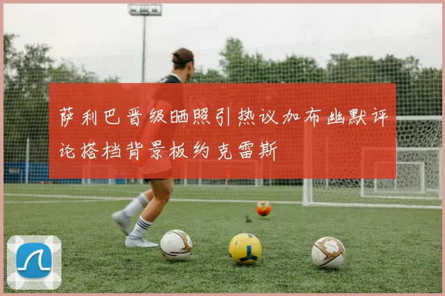 萨利巴晋级晒照引热议加布幽默评论搭档背景板约克雷斯