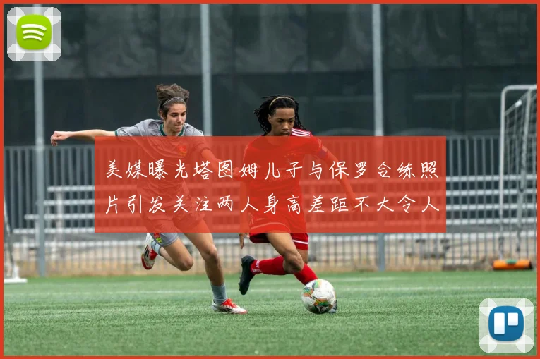 美媒曝光塔图姆儿子与保罗合练照片引发关注两人身高差距不大令人惊讶