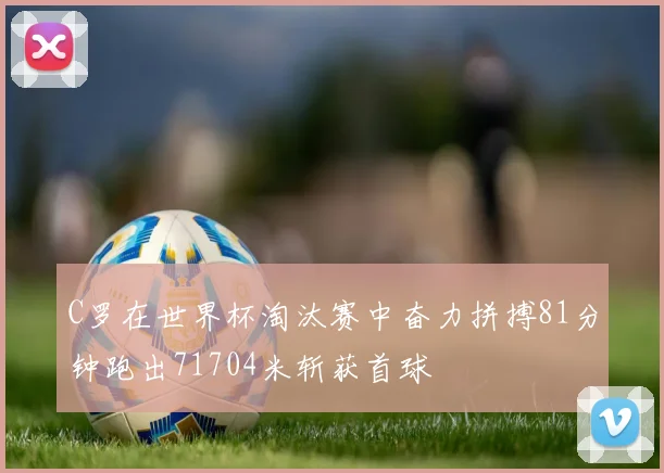 C罗在世界杯淘汰赛中奋力拼搏81分钟跑出71704米斩获首球