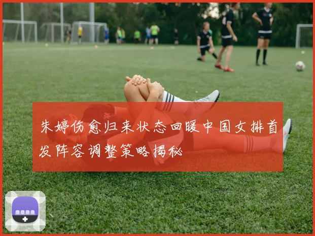 朱婷伤愈归来状态回暖中国女排首发阵容调整策略揭秘