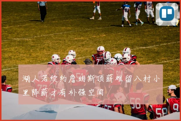 湖人若续约詹姆斯顶薪难留八村小里降薪才有补强空间