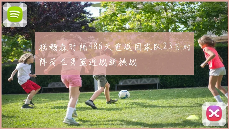杨瀚森时隔486天重返国家队23日对阵荷兰男篮迎战新挑战