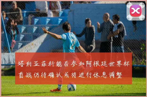 塔利亚菲科能否参加阿根廷世界杯首战仍待确认或将进行休息调整