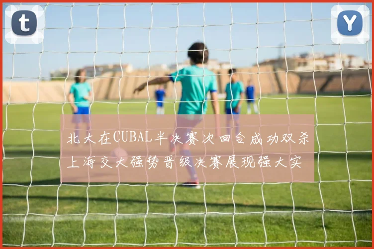 北大在CUBAL半决赛次回合成功双杀上海交大强势晋级决赛展现强大实力