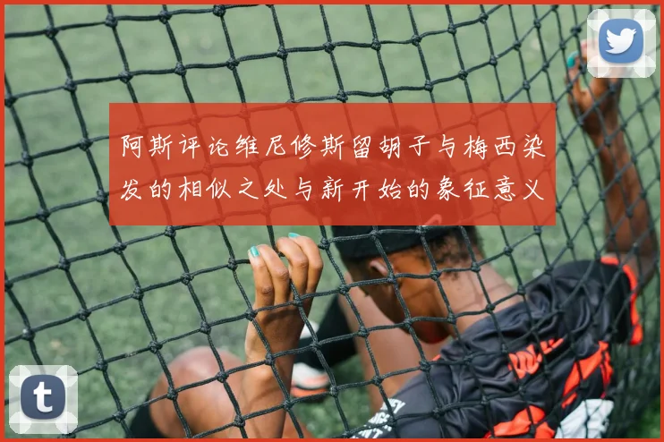 阿斯评论维尼修斯留胡子与梅西染发的相似之处与新开始的象征意义