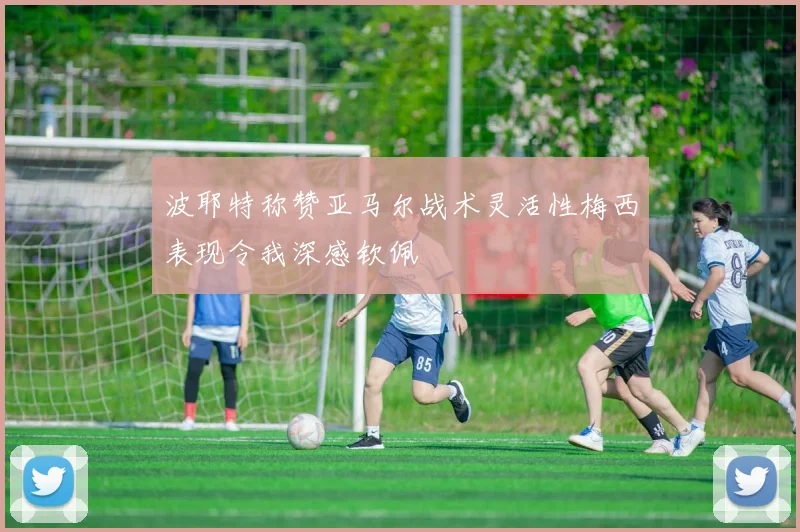 波耶特称赞亚马尔战术灵活性梅西表现令我深感钦佩