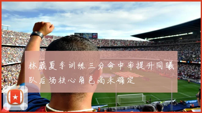 林葳夏季训练三分命中率提升同曦队后场核心角色尚未确定