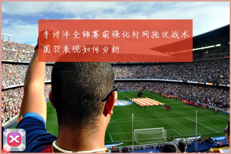 李诗沣全锦赛前强化封网抢攻战术国羽表现如何分析