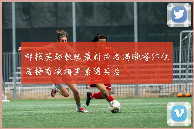 邮报英超教练最新排名揭晓塔帅位居榜首埃梅里紧随其后