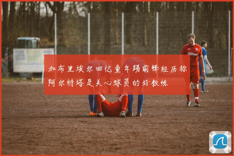 加布里埃尔回忆童年踢前锋经历称阿尔特塔是关心球员的好教练