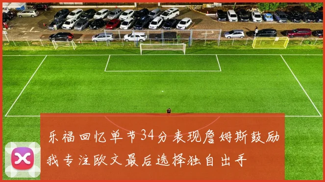 乐福回忆单节34分表现詹姆斯鼓励我专注欧文最后选择独自出手