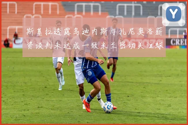 斯基拉透露乌迪内斯与扎尼奥洛薪资谈判未达成一致米兰密切关注球员动态