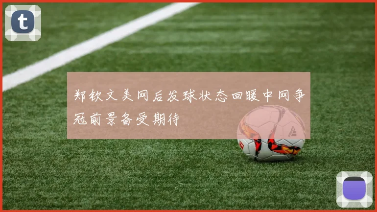 郑钦文美网后发球状态回暖中网争冠前景备受期待