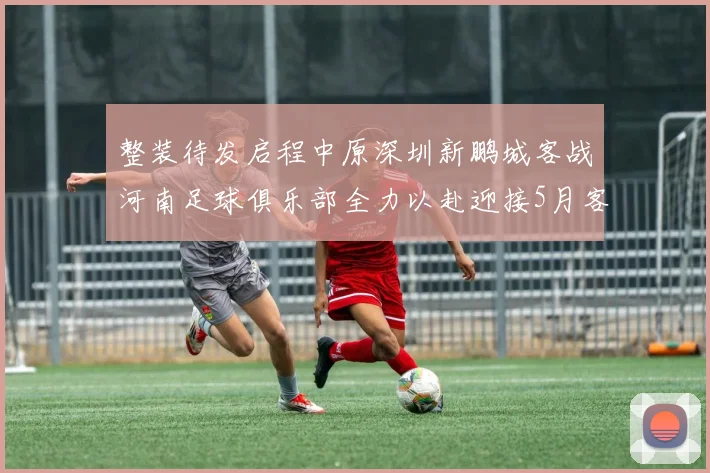 整装待发启程中原深圳新鹏城客战河南足球俱乐部全力以赴迎接5月客场挑战