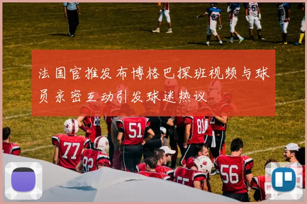 法国官推发布博格巴探班视频与球员亲密互动引发球迷热议