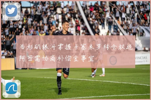 洛杉矶银河掌握卡塞米罗转会权迈阿密需协商补偿金事宜